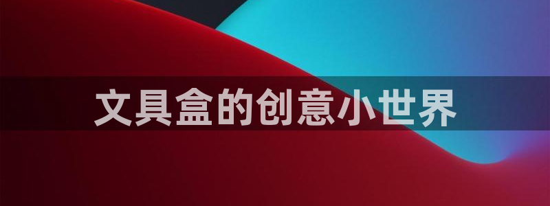 天顺娱乐主管指尖月：文具盒的创意小世界